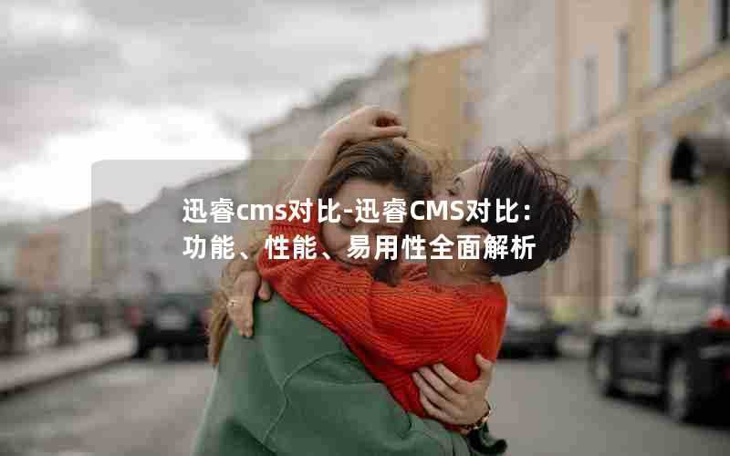 迅睿cms对比-迅睿CMS对比：功能、性能、易用性全面解析