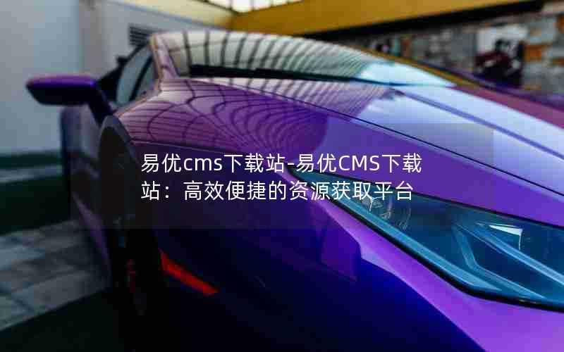 易优cms下载站-易优CMS下载站：高效便捷的资源获取平台