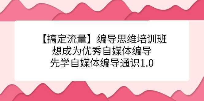 【搞定流量】编导思维培训班，想成为优秀自媒体编导先学自媒体编导通识1.0