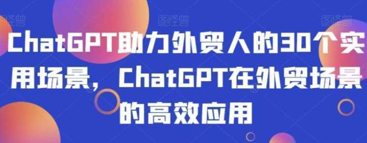 ChatGPT助力外贸人的30个实用场景，ChatGPT在外贸场景的高效应用