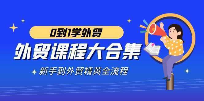 外贸-课程大合集，0到1学外贸，新手到外贸精英全流程