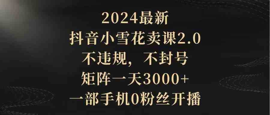 2024最新抖音小雪花卖课2.0 不违规 不封号 矩阵一天3000+一部手机0粉丝开播