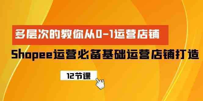 Shopee-运营必备基础运营店铺打造，多层次的教你从0-1运营店铺