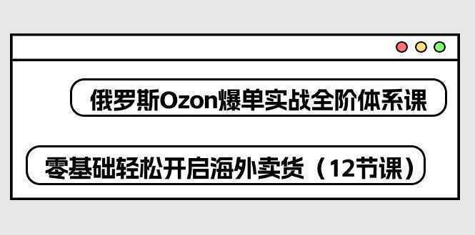 俄罗斯 Ozon-爆单实战全阶体系课，零基础轻松开启海外卖货