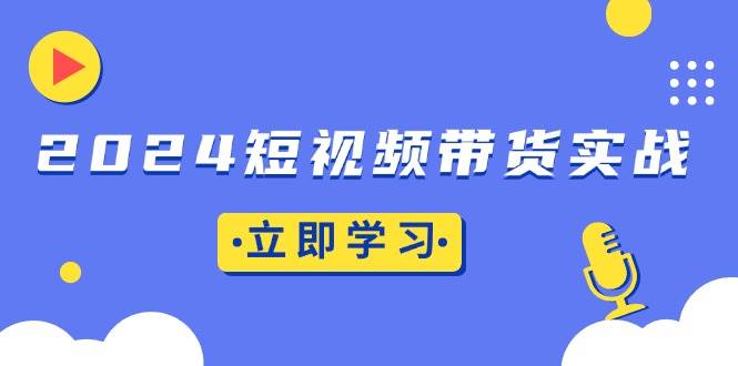 2024短视频带货实战：底层逻辑+实操技巧，橱窗引流、直播带货